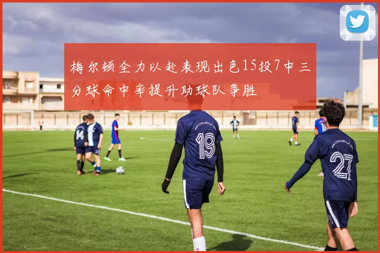 梅尔顿全力以赴表现出色15投7中三分球命中率提升助球队争胜