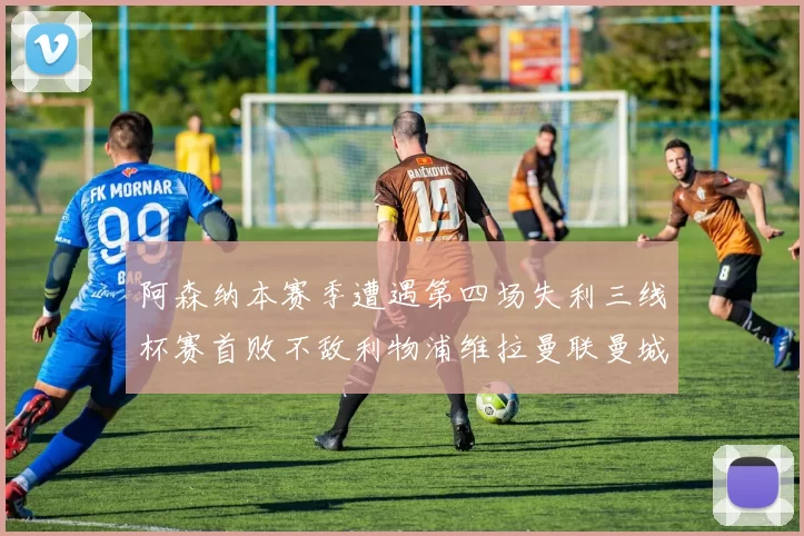 阿森纳本赛季遭遇第四场失利三线杯赛首败不敌利物浦维拉曼联曼城
