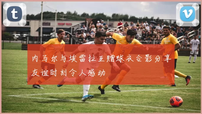 内马尔与埃雷拉互赠球衣合影分享友谊时刻令人感动