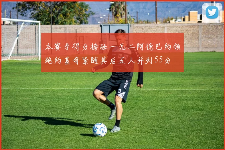 本赛季得分榜独一无二阿德巴约领跑约基奇紧随其后五人并列55分