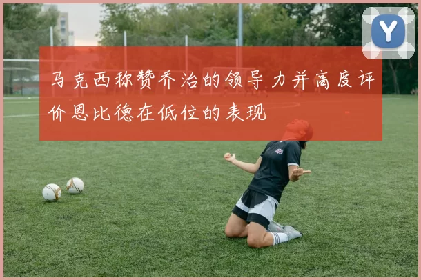 马克西称赞乔治的领导力并高度评价恩比德在低位的表现