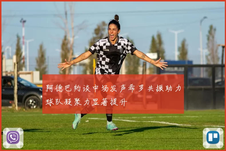阿德巴约谈中场发声希罗共振助力球队凝聚力显著提升