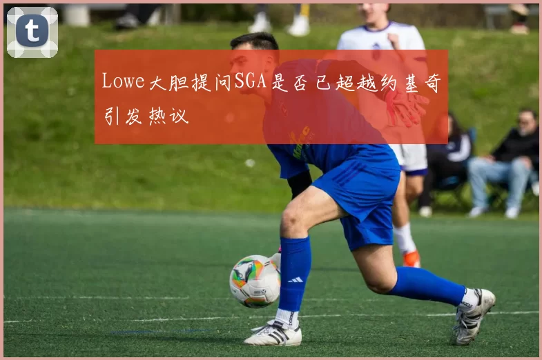 Lowe大胆提问SGA是否已超越约基奇引发热议