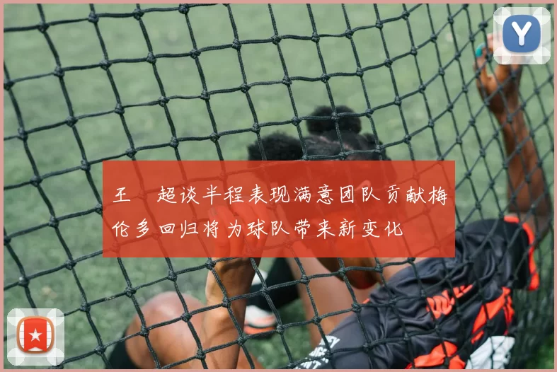 王燊超谈半程表现满意团队贡献梅伦多回归将为球队带来新变化