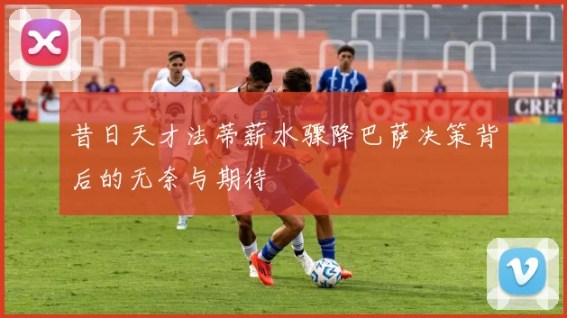 昔日天才法蒂薪水骤降巴萨决策背后的无奈与期待