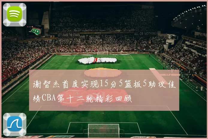 谢智杰首度实现15分5篮板5助攻佳绩CBA第十二轮精彩回顾