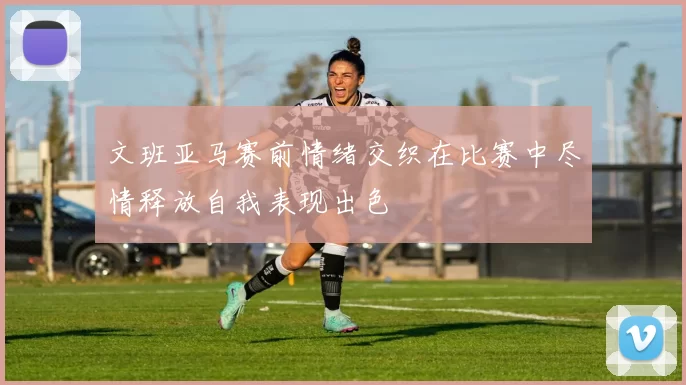文班亚马赛前情绪交织在比赛中尽情释放自我表现出色