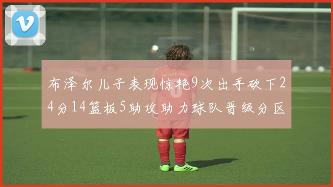 布泽尔儿子表现惊艳9次出手砍下24分14篮板5助攻助力球队晋级分区决赛