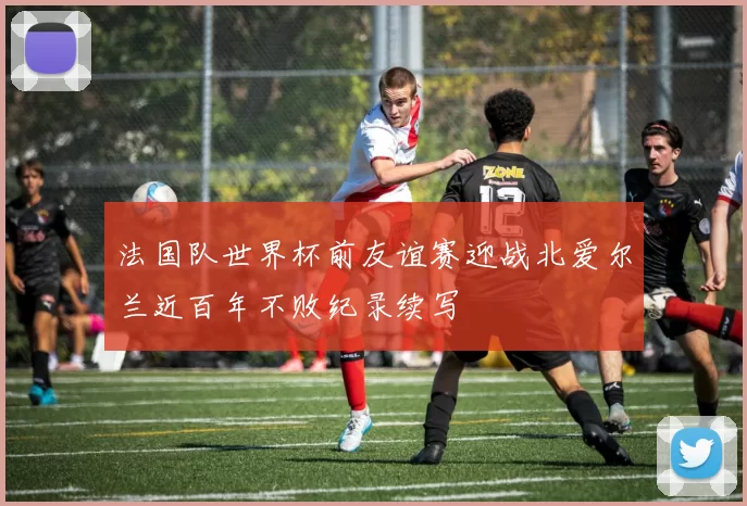法国队世界杯前友谊赛迎战北爱尔兰近百年不败纪录续写