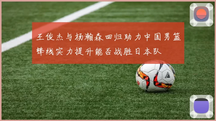 王俊杰与杨瀚森回归助力中国男篮锋线实力提升能否战胜日本队