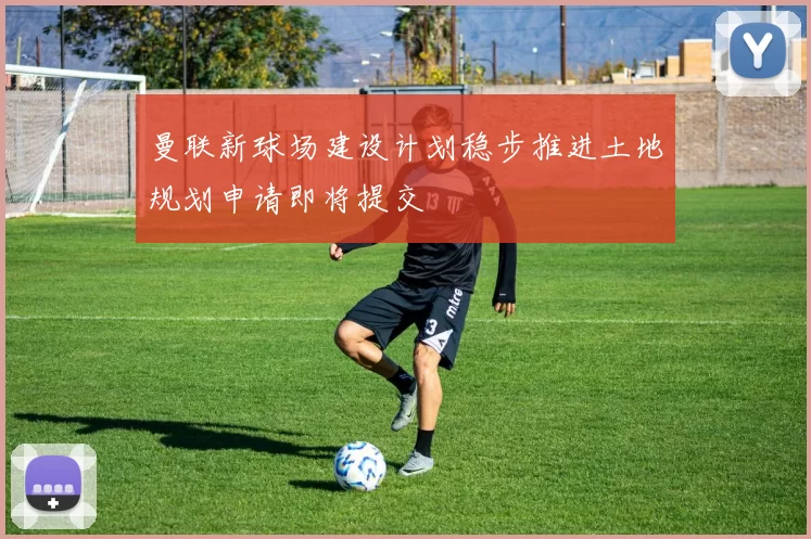 曼联新球场建设计划稳步推进土地规划申请即将提交
