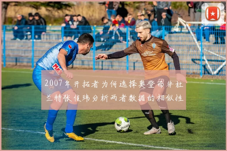2007年开拓者为何选择奥登而非杜兰特张佳玮分析两者数据的相似性