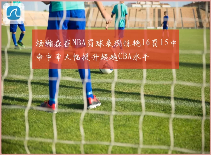 杨瀚森在NBA罚球表现惊艳16罚15中命中率大幅提升超越CBA水平