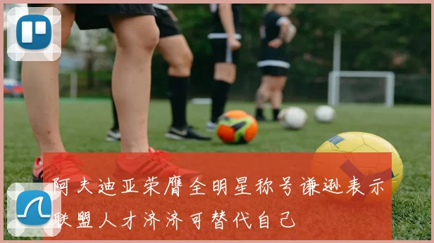 阿夫迪亚荣膺全明星称号谦逊表示联盟人才济济可替代自己