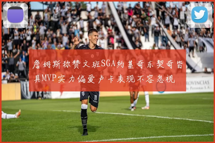 詹姆斯称赞文班SGA约基奇东契奇皆具MVP实力偏爱卢卡表现不容忽视