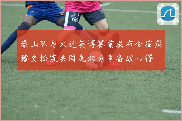 泰山队与大连英博赛前发布会宿茂臻史松宸共同亮相分享备战心得