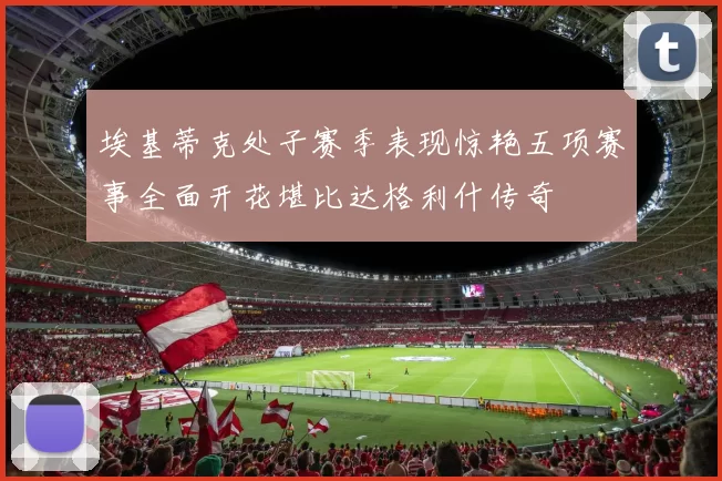 埃基蒂克处子赛季表现惊艳五项赛事全面开花堪比达格利什传奇