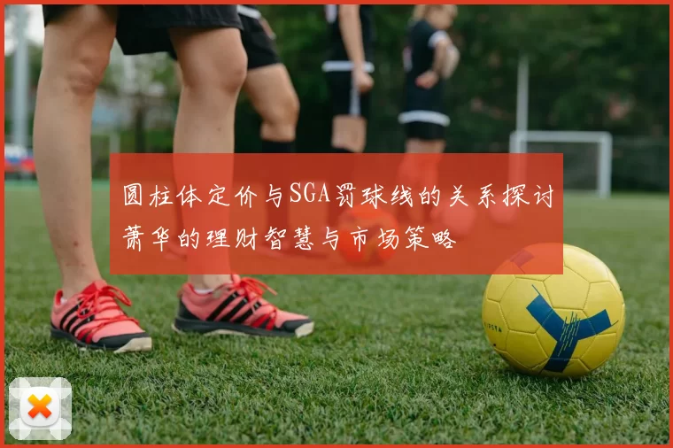 圆柱体定价与SGA罚球线的关系探讨萧华的理财智慧与市场策略