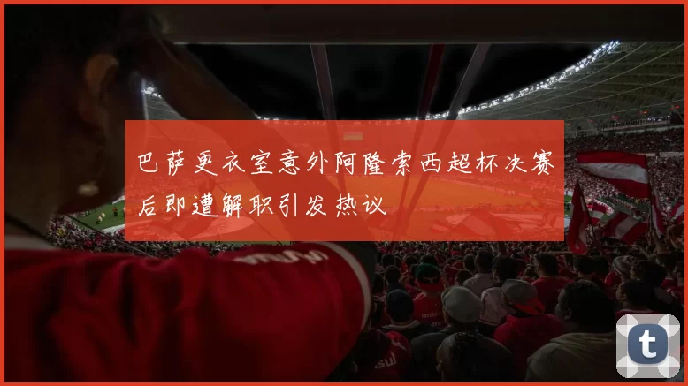 巴萨更衣室意外阿隆索西超杯决赛后即遭解职引发热议