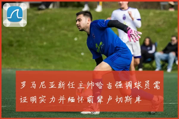 罗马尼亚新任主帅哈吉强调球员需证明实力并缅怀前辈卢切斯库