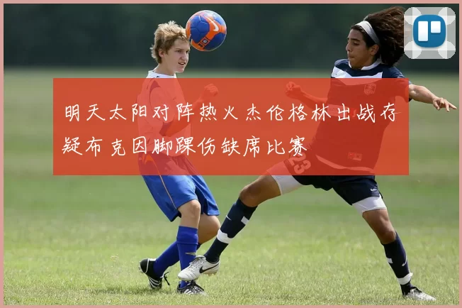 明天太阳对阵热火杰伦格林出战存疑布克因脚踝伤缺席比赛