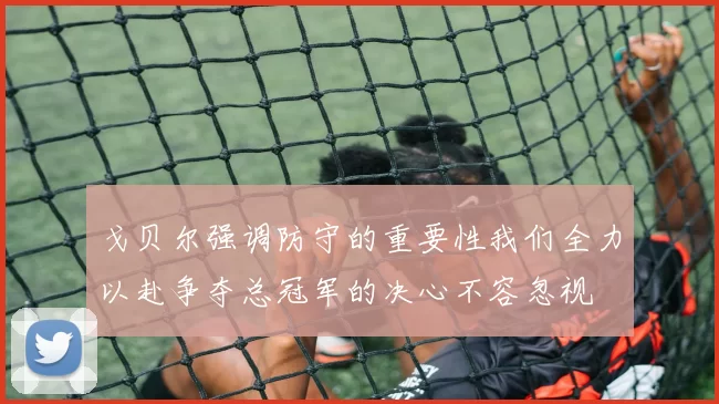 戈贝尔强调防守的重要性我们全力以赴争夺总冠军的决心不容忽视